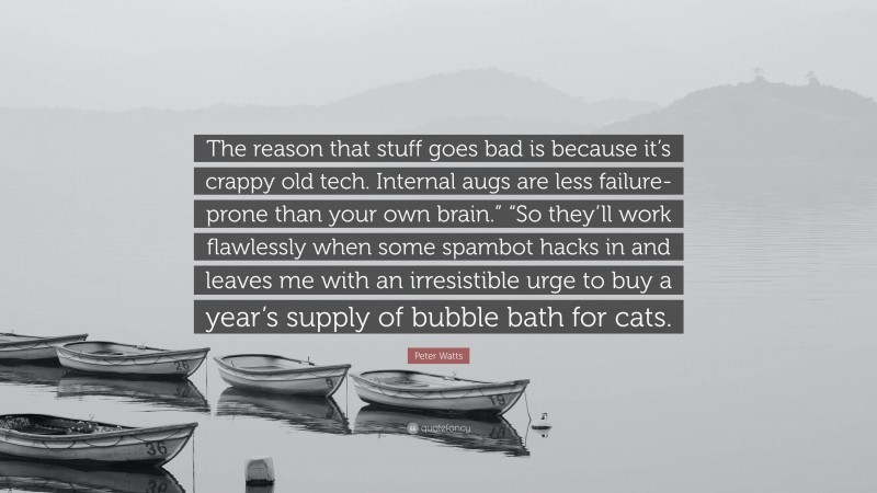 Peter Watts Quote: “The reason that stuff goes bad is because it’s crappy old tech. Internal augs are less failure-prone than your own brain.” “So they’ll work flawlessly when some spambot hacks in and leaves me with an irresistible urge to buy a year’s supply of bubble bath for cats.”