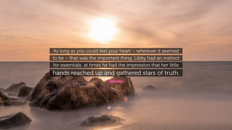 Arthur Hailey Quote: “As long as you could feel your heart – wherever it seemed to be – that was the important thing. Libby had an instinct for essentials; at times he had the impression that her little hands reached up and gathered stars of truth.”