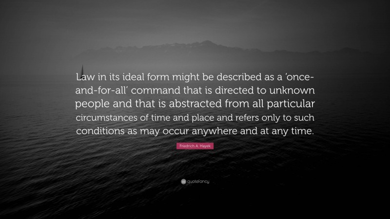 Friedrich A. Hayek Quote: “Law in its ideal form might be described as a ‘once-and-for-all’ command that is directed to unknown people and that is abstracted from all particular circumstances of time and place and refers only to such conditions as may occur anywhere and at any time.”