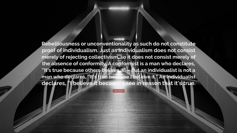 Ayn Rand Quote: “Rebelliousness or unconventionality as such do not constitute proof of individualism. Just as individualism does not consist merely of rejecting collectivism, so it does not consist merely of the absence of conformity. A conformist is a man who declares, “It’s true because others believe it” – but an individualist is not a man who declares, “It’s true because I believe it.” An individualist declares, “I believe it because I see in reason that it’s true.”