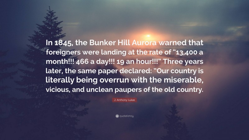 J. Anthony Lukas Quote: “In 1845, the Bunker Hill Aurora warned that foreigners were landing at the rate of “13,400 a month!!! 466 a day!!! 19 an hour!!!” Three years later, the same paper declared: “Our country is literally being overrun with the miserable, vicious, and unclean paupers of the old country.”