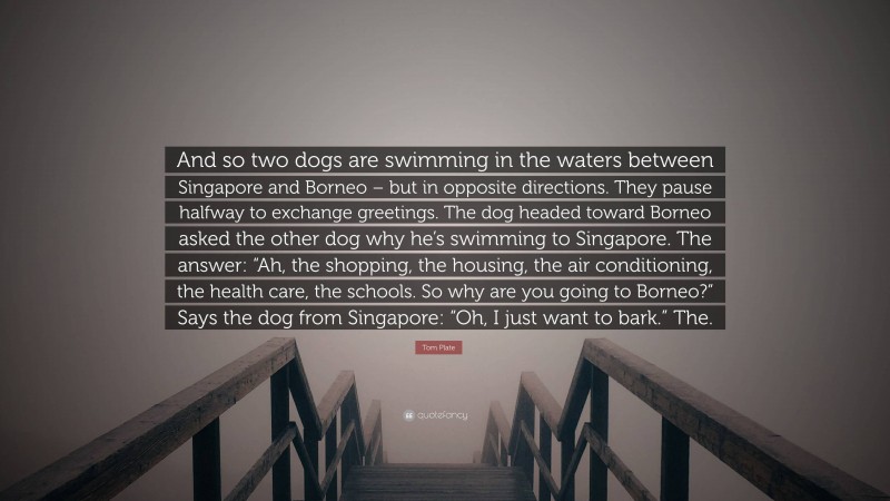 Tom Plate Quote: “And so two dogs are swimming in the waters between Singapore and Borneo – but in opposite directions. They pause halfway to exchange greetings. The dog headed toward Borneo asked the other dog why he’s swimming to Singapore. The answer: “Ah, the shopping, the housing, the air conditioning, the health care, the schools. So why are you going to Borneo?” Says the dog from Singapore: “Oh, I just want to bark.” The.”