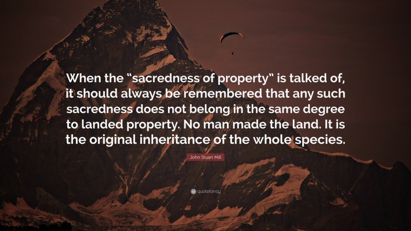 John Stuart Mill Quote: “When the “sacredness of property” is talked of, it should always be remembered that any such sacredness does not belong in the same degree to landed property. No man made the land. It is the original inheritance of the whole species.”