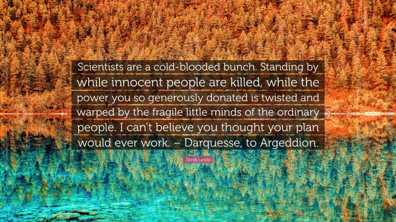 Derek Landy Quote: “Scientists are a cold-blooded bunch. Standing by while innocent people are killed, while the power you so generously donated is twisted and warped by the fragile little minds of the ordinary people. I can’t believe you thought your plan would ever work. – Darquesse, to Argeddion.”