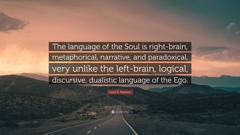 Carol S. Pearson Quote: “The language of the Soul is right-brain, metaphorical, narrative, and paradoxical, very unlike the left-brain, logical, discursive, dualistic language of the Ego.”