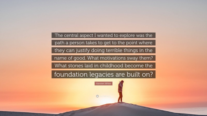 Kiersten White Quote: “The central aspect I wanted to explore was the path a person takes to get to the point where they can justify doing terrible things in the name of good. What motivations sway them? What stones laid in childhood become the foundation legacies are built on?”