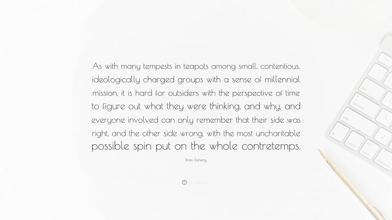 Brian Doherty Quote: “As with many tempests in teapots among small, contentious, ideologically charged groups with a sense of millennial mission, it is hard for outsiders with the perspective of time to figure out what they were thinking, and why, and everyone involved can only remember that their side was right, and the other side wrong, with the most uncharitable possible spin put on the whole contretemps.”