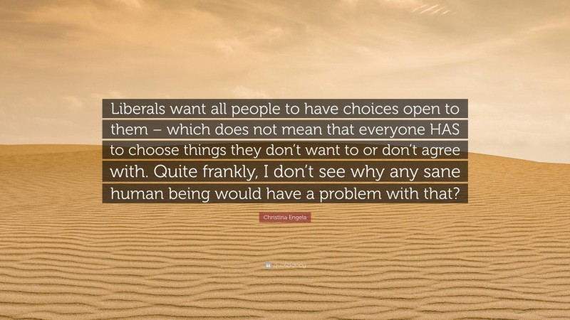 Christina Engela Quote: “Liberals want all people to have choices open to them – which does not mean that everyone HAS to choose things they don’t want to or don’t agree with. Quite frankly, I don’t see why any sane human being would have a problem with that?”