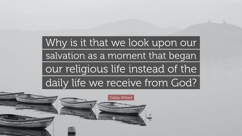 Dallas Willard Quote: “Why is it that we look upon our salvation as a moment that began our religious life instead of the daily life we receive from God?”