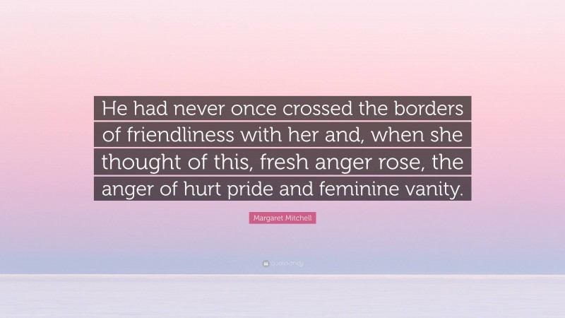 Margaret Mitchell Quote: “He had never once crossed the borders of friendliness with her and, when she thought of this, fresh anger rose, the anger of hurt pride and feminine vanity.”