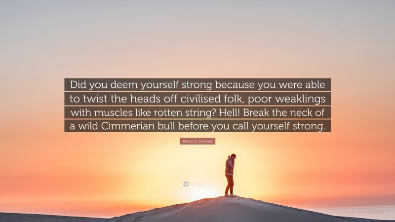 Robert E. Howard Quote: “Did you deem yourself strong because you were able to twist the heads off civilised folk, poor weaklings with muscles like rotten string? Hell! Break the neck of a wild Cimmerian bull before you call yourself strong.”
