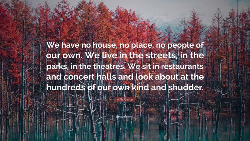 Willa Cather Quote: “We have no house, no place, no people of our own. We live in the streets, in the parks, in the theatres. We sit in restaurants and concert halls and look about at the hundreds of our own kind and shudder.”