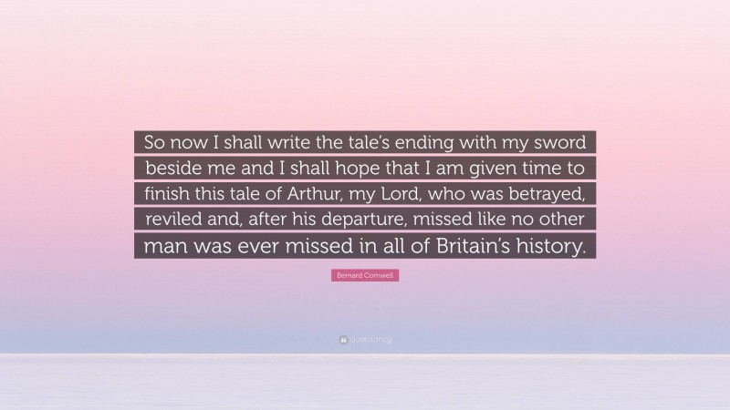 Bernard Cornwell Quote: “So now I shall write the tale’s ending with my sword beside me and I shall hope that I am given time to finish this tale of Arthur, my Lord, who was betrayed, reviled and, after his departure, missed like no other man was ever missed in all of Britain’s history.”