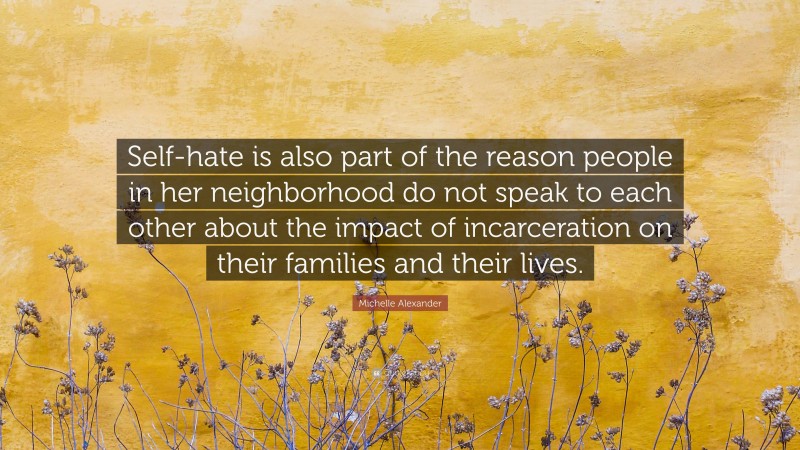 Michelle Alexander Quote: “Self-hate is also part of the reason people in her neighborhood do not speak to each other about the impact of incarceration on their families and their lives.”