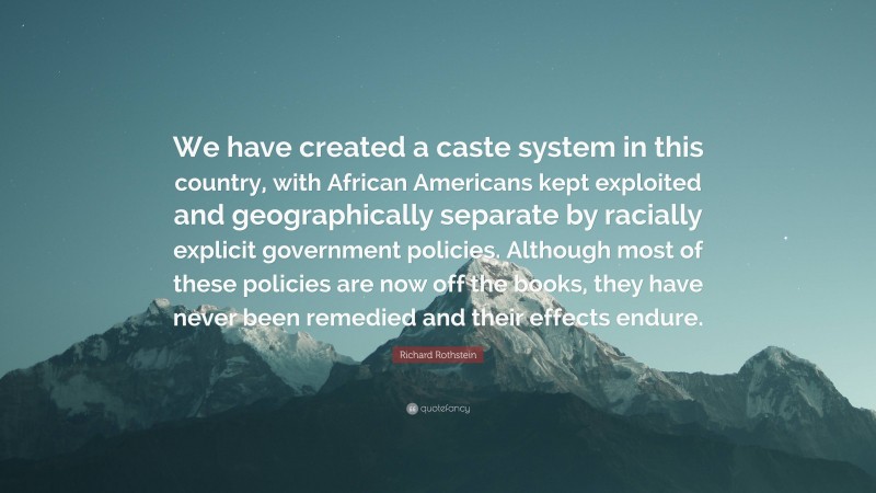 Richard Rothstein Quote: “We have created a caste system in this country, with African Americans kept exploited and geographically separate by racially explicit government policies. Although most of these policies are now off the books, they have never been remedied and their effects endure.”