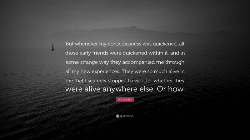 Willa Cather Quote: “But whenever my consciousness was quickened, all those early friends were quickened within it, and in some strange way they accompanied me through all my new experiences. They were so much alive in me that I scarcely stopped to wonder whether they were alive anywhere else. Or how.”