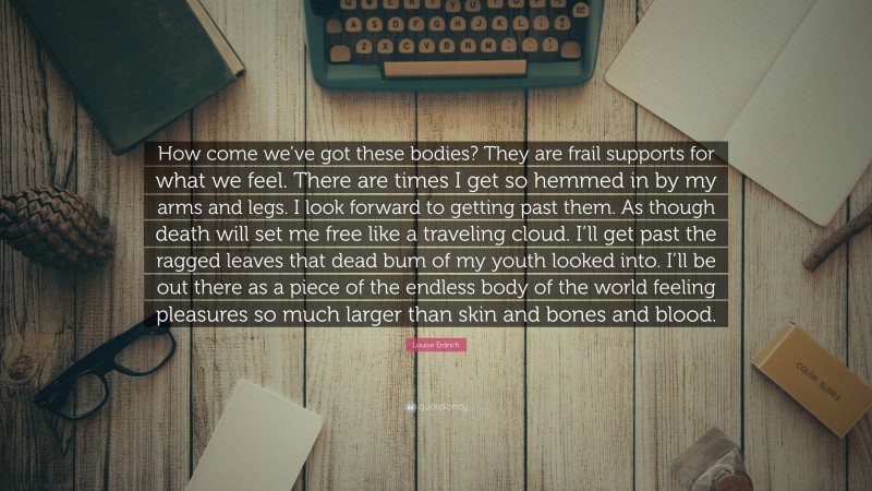 Louise Erdrich Quote: “How come we’ve got these bodies? They are frail supports for what we feel. There are times I get so hemmed in by my arms and legs. I look forward to getting past them. As though death will set me free like a traveling cloud. I’ll get past the ragged leaves that dead bum of my youth looked into. I’ll be out there as a piece of the endless body of the world feeling pleasures so much larger than skin and bones and blood.”