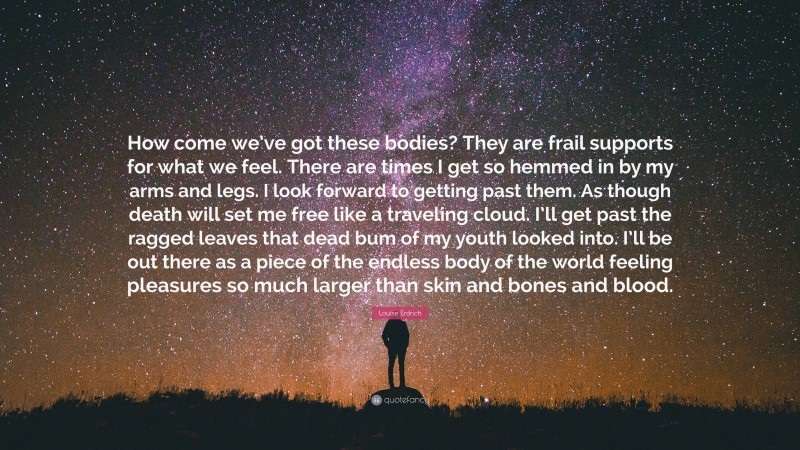 Louise Erdrich Quote: “How come we’ve got these bodies? They are frail supports for what we feel. There are times I get so hemmed in by my arms and legs. I look forward to getting past them. As though death will set me free like a traveling cloud. I’ll get past the ragged leaves that dead bum of my youth looked into. I’ll be out there as a piece of the endless body of the world feeling pleasures so much larger than skin and bones and blood.”