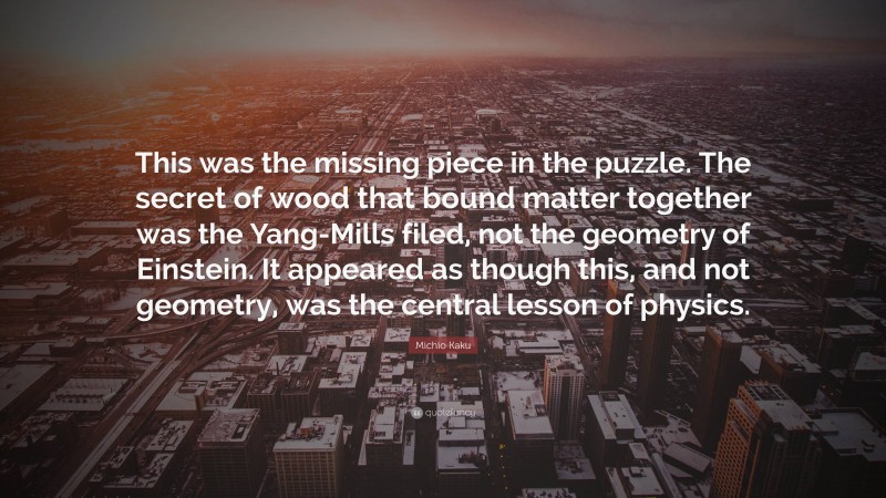 Michio Kaku Quote: “This was the missing piece in the puzzle. The secret of wood that bound matter together was the Yang-Mills filed, not the geometry of Einstein. It appeared as though this, and not geometry, was the central lesson of physics.”