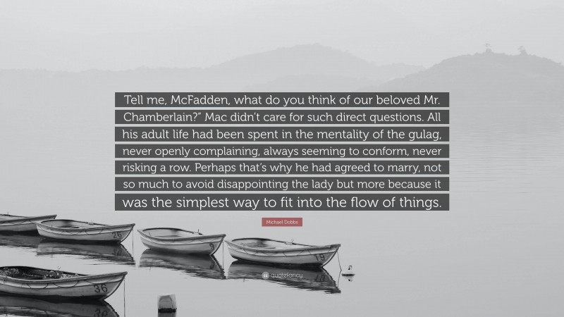Michael Dobbs Quote: “Tell me, McFadden, what do you think of our beloved Mr. Chamberlain?” Mac didn’t care for such direct questions. All his adult life had been spent in the mentality of the gulag, never openly complaining, always seeming to conform, never risking a row. Perhaps that’s why he had agreed to marry, not so much to avoid disappointing the lady but more because it was the simplest way to fit into the flow of things.”