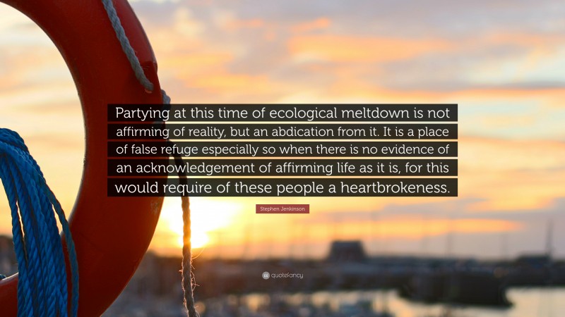 Stephen Jenkinson Quote: “Partying at this time of ecological meltdown is not affirming of reality, but an abdication from it. It is a place of false refuge especially so when there is no evidence of an acknowledgement of affirming life as it is, for this would require of these people a heartbrokeness.”