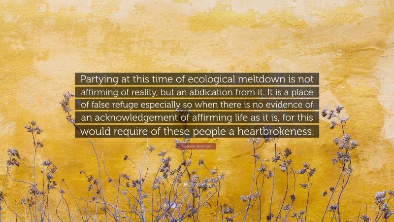 Stephen Jenkinson Quote: “Partying at this time of ecological meltdown is not affirming of reality, but an abdication from it. It is a place of false refuge especially so when there is no evidence of an acknowledgement of affirming life as it is, for this would require of these people a heartbrokeness.”