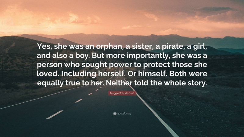Maggie Tokuda-Hall Quote: “Yes, she was an orphan, a sister, a pirate, a girl, and also a boy. But more importantly, she was a person who sought power to protect those she loved. Including herself. Or himself. Both were equally true to her. Neither told the whole story.”