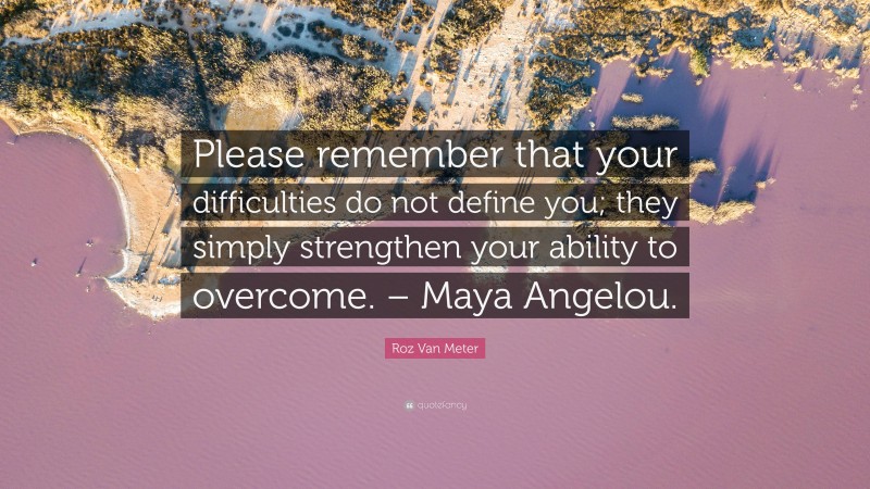 Roz Van Meter Quote: “Please remember that your difficulties do not define you; they simply strengthen your ability to overcome. – Maya Angelou.”