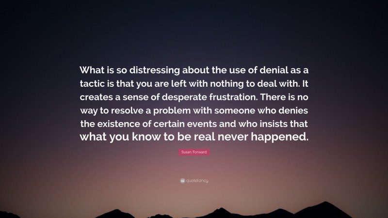 Susan Forward Quote: “What is so distressing about the use of denial as a tactic is that you are left with nothing to deal with. It creates a sense of desperate frustration. There is no way to resolve a problem with someone who denies the existence of certain events and who insists that what you know to be real never happened.”