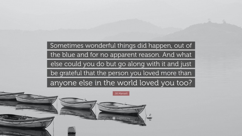 Jill Mansell Quote: “Sometimes wonderful things did happen, out of the blue and for no apparent reason. And what else could you do but go along with it and just be grateful that the person you loved more than anyone else in the world loved you too?”