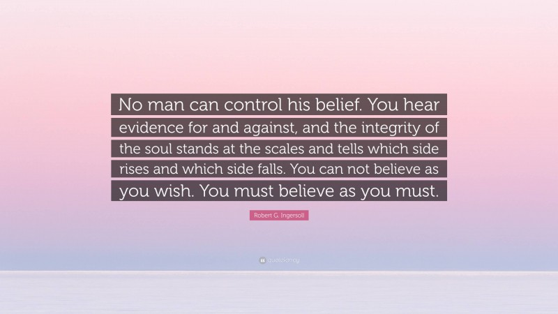 Robert G. Ingersoll Quote: “No man can control his belief. You hear evidence for and against, and the integrity of the soul stands at the scales and tells which side rises and which side falls. You can not believe as you wish. You must believe as you must.”