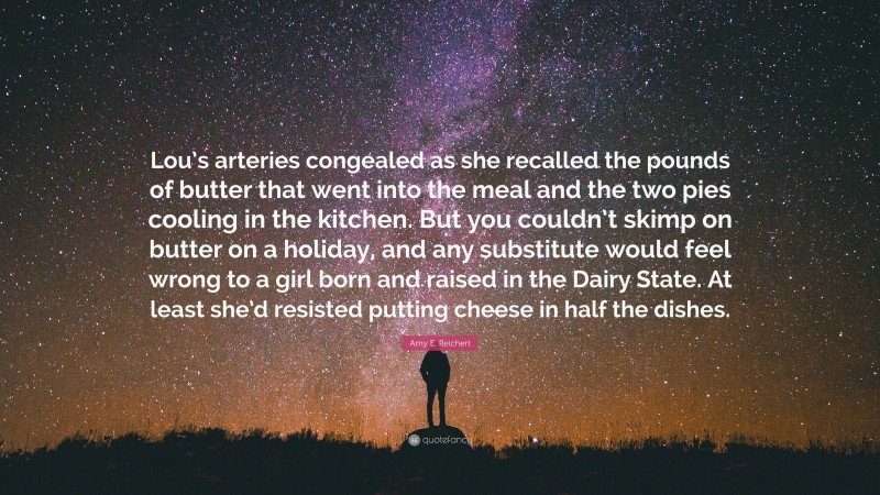 Amy E. Reichert Quote: “Lou’s arteries congealed as she recalled the pounds of butter that went into the meal and the two pies cooling in the kitchen. But you couldn’t skimp on butter on a holiday, and any substitute would feel wrong to a girl born and raised in the Dairy State. At least she’d resisted putting cheese in half the dishes.”