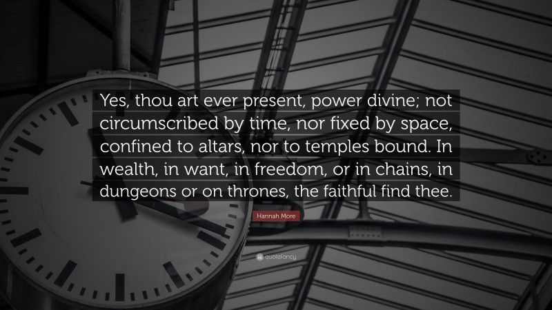 Hannah More Quote: “Yes, thou art ever present, power divine; not circumscribed by time, nor fixed by space, confined to altars, nor to temples bound. In wealth, in want, in freedom, or in chains, in dungeons or on thrones, the faithful find thee.”