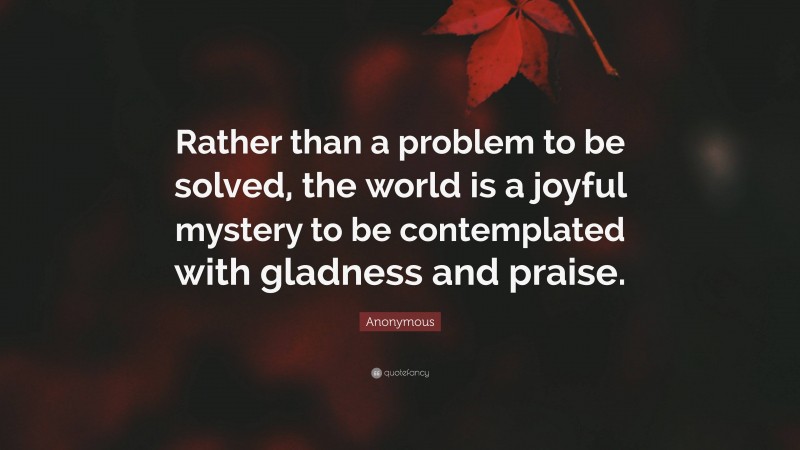Anonymous Quote: “Rather than a problem to be solved, the world is a joyful mystery to be contemplated with gladness and praise.”
