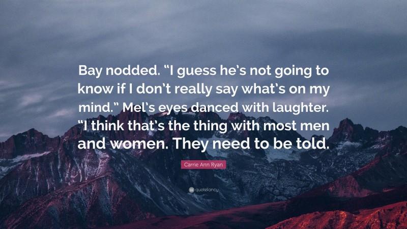 Carrie Ann Ryan Quote: “Bay nodded. “I guess he’s not going to know if I don’t really say what’s on my mind.” Mel’s eyes danced with laughter. “I think that’s the thing with most men and women. They need to be told.”