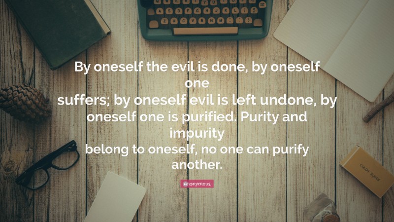 Anonymous Quote: “By oneself the evil is done, by oneself one suffers; by oneself evil is left undone, by oneself one is purified. Purity and impurity belong to oneself, no one can purify another.”
