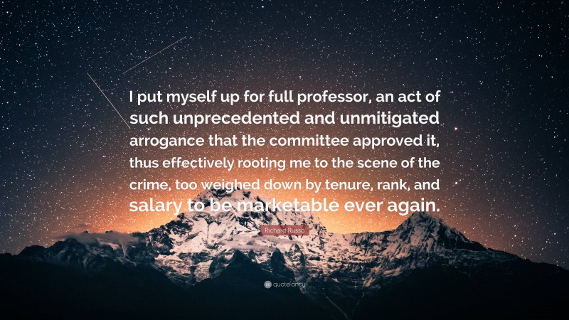 Richard Russo Quote: “I put myself up for full professor, an act of such unprecedented and unmitigated arrogance that the committee approved it, thus effectively rooting me to the scene of the crime, too weighed down by tenure, rank, and salary to be marketable ever again.”