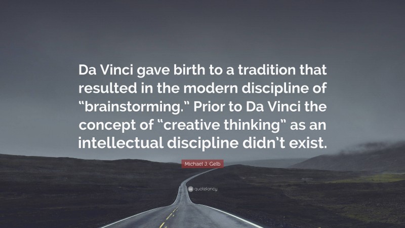 Michael J. Gelb Quote: “Da Vinci gave birth to a tradition that resulted in the modern discipline of “brainstorming.” Prior to Da Vinci the concept of “creative thinking” as an intellectual discipline didn’t exist.”