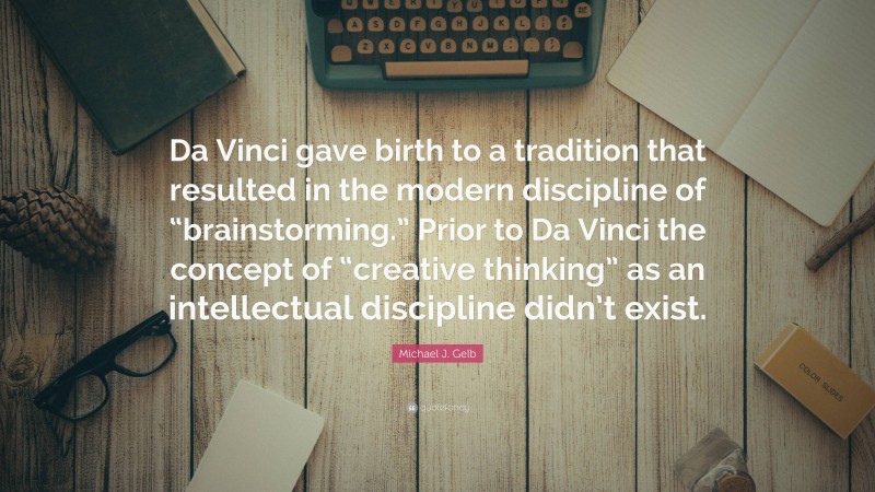 Michael J. Gelb Quote: “Da Vinci gave birth to a tradition that resulted in the modern discipline of “brainstorming.” Prior to Da Vinci the concept of “creative thinking” as an intellectual discipline didn’t exist.”