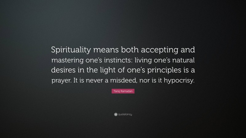 Tariq Ramadan Quote: “Spirituality means both accepting and mastering one’s instincts: living one’s natural desires in the light of one’s principles is a prayer. It is never a misdeed, nor is it hypocrisy.”