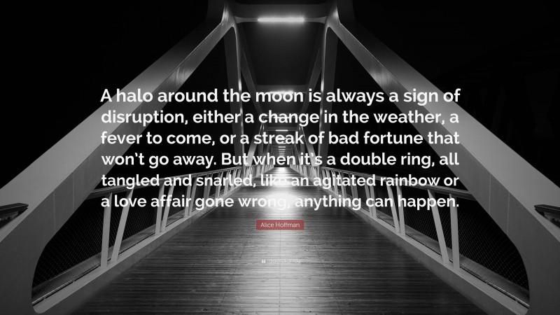 Alice Hoffman Quote: “A halo around the moon is always a sign of disruption, either a change in the weather, a fever to come, or a streak of bad fortune that won’t go away. But when it’s a double ring, all tangled and snarled, like an agitated rainbow or a love affair gone wrong, anything can happen.”