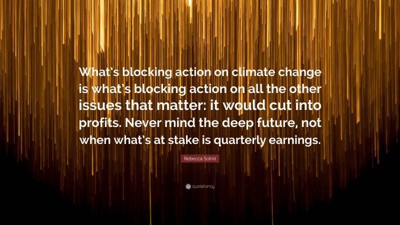 Rebecca Solnit Quote: “What’s blocking action on climate change is what’s blocking action on all the other issues that matter: it would cut into profits. Never mind the deep future, not when what’s at stake is quarterly earnings.”