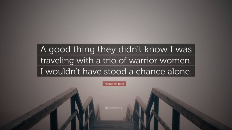 Elizabeth Bear Quote: “A good thing they didn’t know I was traveling with a trio of warrior women. I wouldn’t have stood a chance alone.”