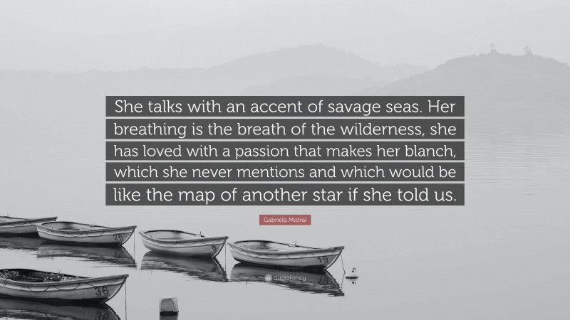 Gabriela Mistral Quote: “She talks with an accent of savage seas. Her breathing is the breath of the wilderness, she has loved with a passion that makes her blanch, which she never mentions and which would be like the map of another star if she told us.”