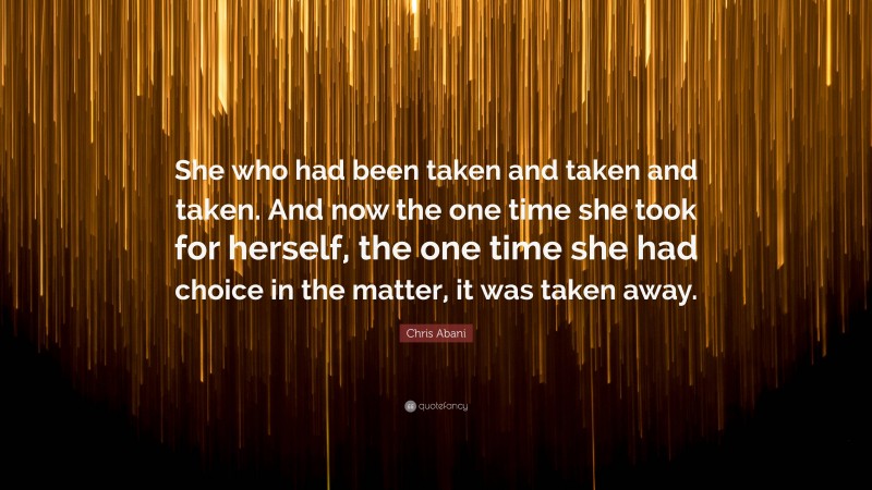 Chris Abani Quote: “She who had been taken and taken and taken. And now the one time she took for herself, the one time she had choice in the matter, it was taken away.”