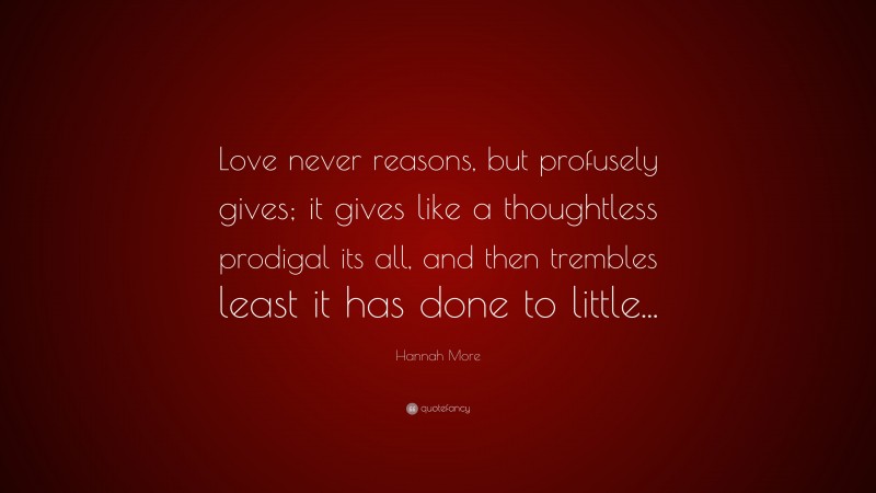 Hannah More Quote: “Love never reasons, but profusely gives; it gives like a thoughtless prodigal its all, and then trembles least it has done to little...”