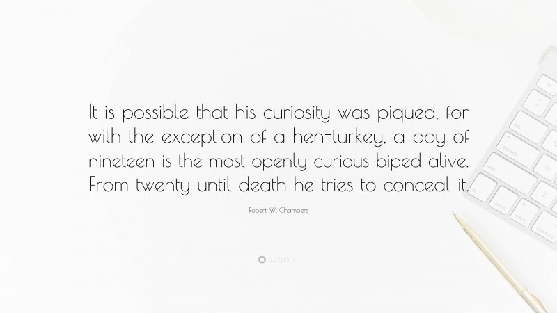 Robert W. Chambers Quote: “It is possible that his curiosity was piqued, for with the exception of a hen-turkey, a boy of nineteen is the most openly curious biped alive. From twenty until death he tries to conceal it.”
