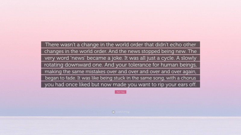 Matt Haig Quote: “There wasn’t a change in the world order that didn’t echo other changes in the world order. And the news stopped being new. The very word ‘news’ became a joke. It was all just a cycle. A slowly rotating downward one. And your tolerance for human beings, making the same mistakes over and over and over and over again, began to fade. It was like being stuck in the same song, with a chorus you had once liked but now made you want to rip your ears off.”