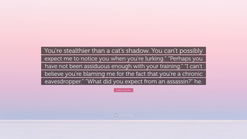 Lindsay Buroker Quote: “You’re stealthier than a cat’s shadow. You can’t possibly expect me to notice you when you’re lurking.” “Perhaps you have not been assiduous enough with your training.” “I can’t believe you’re blaming me for the fact that you’re a chronic eavesdropper.” “What did you expect from an assassin?” he.”