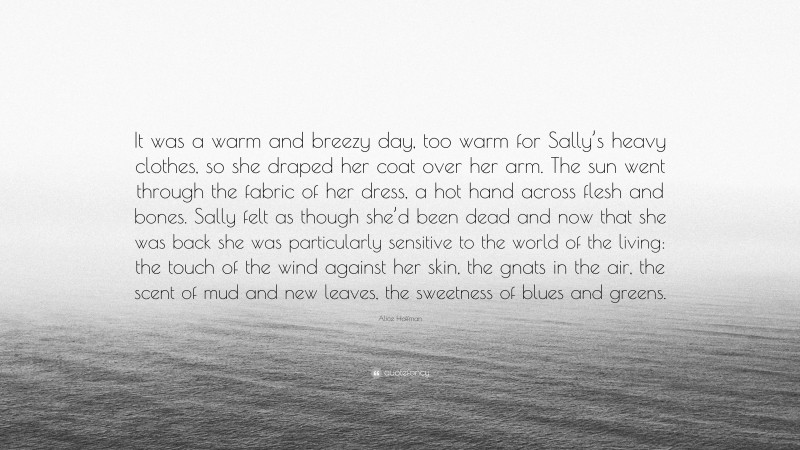 Alice Hoffman Quote: “It was a warm and breezy day, too warm for Sally’s heavy clothes, so she draped her coat over her arm. The sun went through the fabric of her dress, a hot hand across flesh and bones. Sally felt as though she’d been dead and now that she was back she was particularly sensitive to the world of the living: the touch of the wind against her skin, the gnats in the air, the scent of mud and new leaves, the sweetness of blues and greens.”